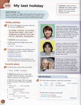 9B My last holiday
QUICKREVIEWooo
Writefiveregutaror irregutarverbsandtheirpastSimpleforms.
Workin pairs.Saytheverbs.Yourpartnersaysa sentencewith
the PastSimpteform:A go.BI wentoutwithfriendslastnight.
Holidayactivities
a) Tick (/) the phrasesyou know. Then do
the exercisein pll6.
go on h6tiday takephdtos go to the be'ach
staywith friendsor fimity stayin a hot8t
go sightseeing go swimming go for a wStk
rent a cir trave[aro'und havea goodtime
b) Listen and practise.
c) What are rhe Past Simple forms of the
verbs in 1a)?
go ) went take ) took
O
ul Wrir" four senrencesabourthings you do
on holiday.Usealways,usually,sometimes
and phrasesfrom 1a).
I alwaysgo to thebeach.
I usuallystaywithfriends.
b) Work in pairs. Sayyour sentences.Are
any of your partner'ssentencestrue for you?
Favouriteplaces
HelpwithGrammar
Vocabularyholidayactivities
GrammarPastSimple:negative,
questionsandshortanswers
ReviewPastSimple:positive;
frequencyadverbs
I went on holidayto lstanbullastyear.
I didn't stayin a hotel,I stayedwith some
friendsfrom university.I went sightseeing
in the afternoonsand I took a lot of
photos.My favouriteplacewasthe Blue
Mosque- it'svery beautiful.I wasonly in
Turkeyfor a week,so I didn't visit any
other places.Next time,maybe!
LastyearI travelledaroundColombia,in
SouthAmerica.My favouriteplacewas
Cartagena,a beautifulold city by the sea.
I stayedin a nicehotel andwent to the
beacheveryafternoon.I alsovisited
Providencialsland- the beachesthere
are fantastic.But I didn'tgo swimming
becauseI can'tswim!
We didn't go on holidaylastyear,but
two yearsagowe went to China.Our
favouriteplacewasGuilin- the scenery
is amazing.We stayed'ina smallhotel
andwent for a walk everymorning.
We alsorented a car andvisitedsome
beautifulplaces.We only stayedin Guilin
for four days,but we took 300 photos!
= did not)
d)
ul Check thesewords with your reacher.
thesea anisland thesc6nery
b) Readand listen ro Nancy,Jeff
and Bob.Match the peoplero rhe photos.
Which countriesare the placesin?
c) Readthe texts again.Fill in the gaps
in thesesentenceswith Nancy,Jeff, Bob
or Liz.
1 .N.aney..and
lastyear.
went on holiday
2 .,,.....stayedwith friends.
3 ..........visited an island.
4 __..... and... ,,...went for a walk
every day
5 .........only went to one city.
6 ,........" and _.... , srayed
in hotels.
S
ul Look at rhesesenrences.Notice the word order.
I stay in a hotel.
She visit anyotherptaces.
b) Write these sentences in the table.
1 He go swimming.
2 We go on holiday last year.
pI I7
 