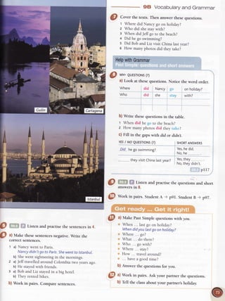 9E} Vocabularyand Grammar
!r!*!t..
il![
!! rrn
did Nancy .qo
did she :;t.ry
@
,'=l ;l i: 11r1"nand practise the quesrionsand shorr
answersin 8.
@ Wort in pairs.StudentA ,, p9l. StudentB - p97.
0
o
Listen and practise the sentences in 4.
a) Make these sentences negative. Write the
correct sentences.
t a) Nancy went to Paris.
Nancy didn't go to paris.Shewent to tstanbul.
b) Shewent sightseeingin the mornings.
2 a) Jeff travelled around Colombia rwo years ago.
b) He stayed with friends.
3 a) Bob andLiz stayed in a big hotel.
b) They rented bikes.
b) Work in pairs. Compare sentences.
@ ^l
Work in pairs.Ask your partner rhe quesrions.
@
Con", the texts. Then answer thesequestions.
t Wheredid Nancygo on holiday?
z Who did shestaywith?
3 WhendidJeffgo to thebeach?
4 Did he go swimming?
s Did BobandLiz visit Chinalastyear?
6 How manyphotosdid theytake?
HelpwithGrammar
g *r- euEsroNs(?)
Where
Who
a) Look at thesequestions.Notice the word order.
b) Write these quesrions in the table.
1 When did he r1r|ro rhe beach?
2 How many photos did they irriii:?
c) Fill in the gaps with did or didnt.
YESI NO QUESTTONS(?)
Qt-d_he go swimming?
theyvisitChinalastyear?
@ "l
Make PastSimple questionswirh you.
When ... lastgo on holiday?
Whendidyou lastgo onholiday?
Where... go?
What ... do there?
Who ... gowith?
Where... stay?
How ... travelaround?
... havea goodtime?
b) Answer the questions for you.
on hotiday?
with?
SHORTANSWERS
Yes,he did.
No,he..,,,__....,_.
Yes,they
No,theydidn't.
prI7
b) f"n the classabout your partner,sholiday.
 