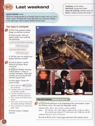Last *""i."O )
QUICKREVIEWooo
Writefourthingspeopledo on holiday(stayinahotel, rentacar,etc.).
Workin pairs.Comparelists.Thentatkaboutyourfavouritehotiday:
A TwoyearsagoI wenttoJapan.BWheredidyoustay?
TwodaysinLiverpool
a) Write four sentencesabout
things you did last weekend.
b) Work in pairs. Tell your
partner about your weekend.
Ask questions.
I wentoutwithfriendsonSaturdav.
Wheredidvoueo?
We wentto the cinema.
c) fell the classtwo things your
partner did Iast weekend.
a) Look at photos A and B.
What do you know about
Liverpool?
b) fiElEllt's Monday morning.
Look at photo C. Listen to
Caroline andJames.When did
Caroline go to Liverpool? Did
she have a good time?
G)Listen again. Choosethe
correct words.
t Jameswentoutr@
last weekend.
Caroline took a lot of photos
on Saturday/ Sunday.
Caroline and Paul went to a
Japanese/ Chineserestaurant.
They stayedwith Paul's sister/
brother.
5 They went to the CavernClub
on Sundaymorning/ afternoon.
6 They travelledto Liverpool by
plane/ train.
d) Work in pairs. Compare
answers.
Vocabularyat the station
RealWorld buyingtraintickets
Helpwith Listeningsentencestress(3)
Review holidayactivities;PastSimple
a) GHm Readand listen to the beginning of the conversation.Notice
the sentencestress.We stressthe important words.
cARoLtNEH€llo,Jlmes.Did you hive a gobdweekEnd?
JAMES Hi, Ciroline.Y€s,I aia, tni4rc. t didnt 96olut,I stiyedat h6me
ill week€ndandwitched ft Wtrit aboutvo'u?Whit did vo'ud6?
CARoLTNEPful andI w€ntto Liverpool.
b) Look at R9.I0, p125. Listen againand notice the sentencestress.
 