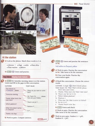 9C Real World
TickersI
ft
h
h
:,i
r/
"da
sbl
$fu"
.r,.r"t"r-t'
.u, 1l{.1
5 r u rnutfl
duottf tto .
t rutRf00lsJts
(5-j'-'r'iirrt*od $H;kon"nr.q31
i:;ryarr
Atthestation
Listen and practisethe sentences
in 5a).
. ,}
Twdretilrnsto LiverpooL,ple'ase.
b)
TICKETSELLER
Whendoyouwantto come
back?
OK.That'sb)f_..........., please.
Hereareyourtickets.
There'soneat ')............---.
Platform
At ")
$ Wottoin new pairs. StudentA p91.
O
ul Look at the photos.Match thesewords to l-6.
a cistomer7 asingte a retrirn atlcketoffice
aticketmachinea olStform
Listen and practise.
RealWorld
O ^l
It's Saturdaymorning.Jamesis at the srarion.
Listen and fill in the gapsin this conversation.
CUSTOMER
Tworeturnsto
d Liuetppp-l, please.
Tomorrowevening.
Thanks.Whattime'sthe
nexttrain?
Whichplatform?
Whattime doesit arrive
in Liverpool?
Thanksa [ot.Bye.
@
ul Work in pairs. Practisethe conversarion
in 5a).Taketurns to be the customer.
b) Closeyour books.Practisethe
conversationagain.
@
*#:d
this conversation.choose the correct
cusroMERA singie,@ / TromOxford, please.
rlcKErSELLEROK. 2That/ That'sLI8.60, please
Heres 3you/ your ticket.
c Thanks. What time's the anext/ near train?
Ts There'sonesat/ on LI.52.
c 6Which/ Whereplatform?
TS Platforrnl.
c What time 7do/ doesit arrive in Oxford?
rs gln/ At 12.47.
c Thanks emuch/ a 1ot.Bye.
b) Listen and check.
c) Work in pairs. Practise the conversation.
Take turns to be the cusromer.
b) Work in pairs. Compareanswers.
pll7
StudentB p97.
 