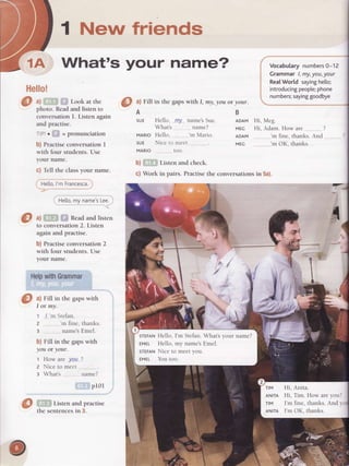 1 New friends
1A What's your name?
Hello!
@
ul FiIl in the gapswith I, my,you or your.
A
SUE
MARIO
SUE
MARIO
b) Listen and check.
c) Work in pairs. Practise the
Hello, Il?J narne'sSue.
What'-s.. nar-ne?
Hello, 'n M:rrio.
Nice ttr rncet
loo.
a) Look at the
photo. Read and listen to
conversationI. Listen again
and practise.
= pfOIlUICl?tlOl
b) PractiseconversationI
with four students.Use
your name.
c) Tell the classyour name.
Hello,l'mFrancesca.
Hetto,my name'sLee.
.an
&l
^l
Read and listen
to conversation 2. Listen
again and practise.
b) Practise conversation 2
with four students. Use
your name.
HelpwithGrammar
a) Fill in the gapswith
I or my.
1 ,/_.'rnStefar"r.
2 'rr fine,thanks.
3 ., narnesEmcl.
b) Fill in the gapswith
you or your.
1 How are.yelL?
z Nice to Inc('l
a What'-s name?
p101
Listen and practise
the sentences in 3.
B
ADAM Hi,
MEG Hi,
ADAM
MEC
VocabularynumbersO-12
Grammar l,my,you,your
RealWorld sayinghe[[o;
introducingpeople;phone
numbers;sayinggoodbye
M.g.
Adarn.How are ?
'rn fine,thanks.And
'm OK,thanks.
conversations in 5a).
JI
I
',
"ttirt'
t?I
I
I
/
{*
a.
.d,
{
"f
sTEFANHello, I'm Stefan.What'syour name?
EMEL Hello, my name'sEmel.
STEFANNice to meet you.
EMEL YOU tOO.
nM Hi, Anita.
ANtrA Hi, Tim. How areyoul
lM I'rn fine, thanks.And lr
ANtrA I'rnOK, thanks.
 