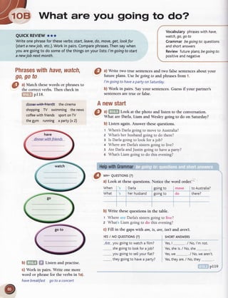 --t-a7-
'1-..'rEDWhat are you going to do?-rlt-z rrH
-
QUICKREVIEWooo
Writeonephrasefortheseverbs:starf,leave,do,move,get,lookfor
(startanewjob, etc.).Workin pairs.Comparephrases.Thensaywhen
youaregoingto dosomeof thethingsonyourlists:/ mgoingto start
anewjob nextmonth.
Phraseswithhave,watch,
go,goto
@ l
lVlatchthesewordsor phrasesto
- the correctverbs.Then checkin
pI18.
dinnerwithfrierrdsthecinema
shoppingTV swimmingthenews
coffeewithfriends sportonTV
thegym running a party(x2)
Vocabutaryphraseswithhave,
watch,go,go to
Grammarbegoingto:questions
andshortanswers
Reviewfutureplans;begoingto:
positiveandnegative
a) Write two true sentencesand two falsesentencesabout your
future plans. Use be goingto and phrasesfrom 1.
I'mgoingto haveapartyonSaturday.
b) Work in pairs. Sayyour sentences.Guessif your partner's
sentencesaretrue or false.
newstart
a) Look at the photo and listen to the conversation.
What are Darla, Liam and Wesley going to do on Saturday?
b) Listen again.Answer thesequestions.
t When'sDarlagoingto moveto Australia?
z Whatsherhusbandgoingto do there?
g Is Darlagoingto look for ajob?
+ WhereareDarla'ssistersgoingto live?
5 Are DarlaandJustingoingto havea party?
e What'sLiam goingto do this evening?
HelpwithGrammar
A
@
@ *r- euEsroNs(?)
a) Look at thesequestions.Notice the
When Darla goingto
What herhusband goingto
word order.
move toAustralia?
do there?
b) Write these questions in the table.
t Where Darla'ssistersgoing to livc?
z What Liam going to do this evening?
c) Fill in the gaps with dm, is, are, isn't and aren't.
YESI NO QUESTTONS(?)
Ar.e you goingto watcha film?
.._...._...shegoingto lookfor ajob?
vou poinpto sellvourftat?----------- J --
theygoingto havea party? Yes,theyare./ No,they
SHORTANSWERS
Yes,l. .... ./No, l'mnot.
Yes,sheis./ No,she .........._..
Yes,we ./ No,we aren't.
b) Listen and practise.
c) Work in pairs. Write one more
word or phrasefor the verbsin 1a).
havebreakfast go to a concert
pl19
 