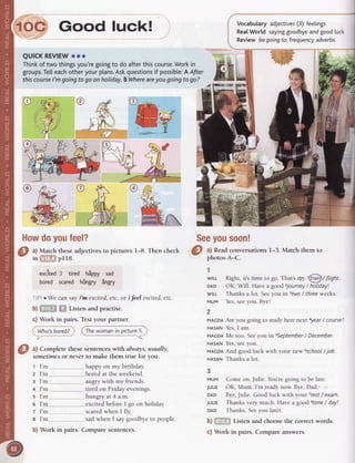 e:e%Howdoyoufeel?
Match theseadjectivesto pictures l-8. Then check
' pI18.
excited3 tired hippy sad
bored scared hingry ingry
r We can sayI'm excited,etc. or I feel excited,etc.
b) i: ,-::"!,i''i Listen and practise.
c) Work in pairs. Testyour partner.
Who'sbored?; Thewomanin oicture5.
@ ^l
Complete thesesentenceswith always,usually,
-
sometimesor neverto make them true for you.
t I'm
z I'm
g I'm
+ I'm
s I'm
o I'm
z I'm
g I'm
huppy on my birthday.
bored at the weekend.
angry with my friends.
tired on Friday evenings.
hungry at 4 a.m.
excited before I go on holiday.
scaredwhen I fly.
sad when I say goodbye to people.
Vocabularyadjectives(3):feetings
Rea[World sayinggoodbyeandgoodluck
Reviewbegoingfo;frequencyadverbs
Seeyousoon!
a) Readconversationsl-3. Match them to
photosA-C.
1
wlLL Right,its time to go.That'smy.@t flignt
DAD OK,Will. Havea goodzjourney/ holiday
wlLL Thanksa lot. Seeyou in 3two/ threeweeks.
MUM Yes,seeyou.Bye!
2
MAcDAAre you going to study here nextayear/ course?
Hnslru Yes,I am.
MAcDAMe too. Seeyou insSeptember/ December.
Hlsnru Yes,seeyou.
MAGDAAnd good luck with your new ischool/job.
slsnru Thanks a lot.
3
MUM Come on,Julie.You'regoing to be late.
JULTEOK, Mum. I'm readynow.Bye,Dad.
DAD Bye,Julie. Good luck with your Ttest/ exam.
JULIE Thanks very much. Have a goodstime/ dayl
DAD Thanks. Seeyou later.
b) Listen and choose the correct words.
I
lOC Good luck!
QUICKREVIEWooo
Thinkof two thingsyou'regoingto doafterthiscourse.Workin
groups.Te[[eachotheryourplans.Askquestionsif possibte:A After
thiscoursel'm goingtogoonholiday.BWhereareyougoingtogo?
i='G.
a)
b) Work in pairs. Compare sentences. c) Work in pairs. Compare answers.
 