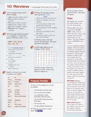 1O ReVigW Lansuasesummary10,p118
Cross out the wrong word or
phrase.ffi
1 start anewjob / a<ity/ school
2 leave married/ universitv/
yourjob
E do acourse/ aflat / anexam
4 moYehouse/ toBath/ ajob
5 getschool/ engaged/ married
e look Ior aflat / engaged/
anewjob
Fill in the gapswith the positive
(+) or negative(-) form of be
goingto and theseverbs.
Jaa+ctrstudy getuP
play stay eat
G) | 'm qoina to watch a
DVD when I get home.
(+) Megan
tennis next Saturday.
(+) I ... -..---.--.-----.---.-in a
hotel next weekend.
(-) rhey
out tonight.
(+) We
English next year.
(-) Brian
early tomorrow
Match a verb in A to a word
or phrasein B. .rj"'J}
AB
have1 swimming

goto aParty
watch sportonTV
go a party
have running
watch thegym
go thenews
goto dinnerwithfriends
watch shopping
have TV
go thecinema
goto coffeewithfriends
b) Work in pairs. Mime the
adjectivesin 5a).Guessyour
partner'sadjectives.
a)Tick (/) thethingsyou cando
in English.
Icantalkaboutmyfutureplans.
Icanusefuturetimeohrases.
Icanunderstandasimple
conversationaboutthefuture.
Icanaskotherpeopleabouttheir
futureplans.
IcansayhowIfeel.
Icansaygoodbyeandgoodluck.
b)What do you needto study
again?f;fitm
a) Write the missing word in
thesequestions.
qoinq
t Whatareydu/t5 do tomorrow?
2 Whereyou goingto be next
Sunday?
3 Areyou goingto coffeewith
friendsnextweekend?
4 Areyou goingto studyEnglish
month?
s What areyou goingdo after
this class?
6 Are goingto havea partyon
your next birthday?
b) Work in pairs. Ask and
answer the questions.Ask more
questions if possible.
a) Find eight adjectivesfor
feelings.()U). ' t;
Work in groups of four.
Readthe rules. Then play
the game!
Rules
You need: One counter
for eachstudent;one
dice for eachgroup.
How to play: Put your
counterson START
HERE.Taketurns to
throw the dice,move your
counter and read the
instructions on the
square.The first student
to get to FINISH is the
winner.
., .'. and Uocabularii
squares:The first student
to land on a Grammar or
Vocabularysquareanswers
questionI. The second
student to land on the
samesquareanswers
question2. If the other
studentsthink your answer
ISCOIreCt,you canstayon
the square.If the answerrs
wrong, move back to the
lastsquareyou wereon. I[
a third or fsiirth student
lands on the samesquare,
he / shecanstayon the
squarewithout answering
a question.
Talkabout squares:
lf you land on a Talk about
square,talk aboutthe topic
for l5 seconds.I[ you can't
talk for 15 seconds,move
back to the lastsquareyou
wereon. lf a secondor
third student lands on the
samesquare,he / shealso
talksaboutthesametopic
for 15 seconds.
Hauea fGStsquares:
If you land on a Havea
restsquare,you stayon
the squarewithout
answeringa question.
HAPPYjOS
BAANGRYA
OEXCITED
RIKGVISF
EHUNGRYM
DEAJLENB
SCAREDUC
 