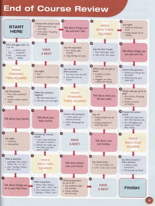 @ @Choosethecorrectword.
1 Therearesome/ any
nicecaf6s. rf
Tatkabout thingsyou
z I loveshop/ shopping-
like and don't like.
forctothes.
@
Sayeight:
t wordsforfoodand
r) drink
z thingspeopledoon
hotiday
Talkaboutthingsyou
canandcan'tdo.
Correctthis question.
t Whereyou didgo last
Saturday?
z Whatfooddoyour
sisterlike?
^T9...,. .
wnf cn verD:go,go to or
play?
1 thecinema,shopping,
footbatl
2 tennts,concerts,
on holiday
^T(9choose the'correct
words.
t That'sme/ my mum.
She/ Herhastwo cats
z He/ Himhvessoap
operas,but I hate
they/ them.
t
Saythe (+) and (-)
shortanswers.
t lstherea ctass
tomorrow?
2 Didyougetupearty?
'sot 're.
1 | -,,,,...a doctorand
sne_,..,..a teacher.
2 He.._-- Frenchand
they_..,-..-ltalian.
v
t
HAVE
A REST!
_t
@r
Sayeight:
r jobs
2 ptacesin a town or city
_t
@r
Makethis sentence
negative.
t ShelikeswatchingTV.
2 Wewentout lastnight.
_t
@r
Talkaboutyour
dailyroutine.
_t
@choor"t#correct
woros.
1 | was/ weretired,but
shewasn't/ weren't.
z Wheredid/ wereyou
livewhenyoudid/
werea child?
Saytheopposites.
t hot,cheap,ugly,
friendty
z [ong,boring,futt,easy
.Irg
S.aythe (+) and (-)
short answers.
1 Aretheyfromthe UK?
2 Doessheworkat
home?
^Tv
@t
Saythe PastSimple.
r buy,travel,get,meet
2 tett,come,visit,leave
,-t(f, r
Which verb:do,qet or
have?
1 aParty,acourse,
married
2 engaged,anexam,
coffeewith friends
^tgi,
Tatkaboutwhatyou
didlastweek.
@tSaysix:
t thingspeoplecando
onIine
2 thingspeoptedo in
theirfreetime
^tqt
Talkaboutyour
lastholiday.
Saythesetimes.
1 7.30,3.55,8.00,2.15
z 6.45,11.20,4.3s,12.30
t
HAVE
A REST!
.T,-
Saytheplurats.
1 man,chair,sandwich,
Person
2 woman,watch,parent,
chitd
.t)
Talkaboutyourfamily.
t@
T@
T@
T
Correctthis sentence.
1 | didn'twentout,I
stayedat home.
2 Karenatwaysget up
early.
I
HAVE
A REST!
T
Sayeight:
1 countries
2 nationalities
T
Makea question.
1 evenings/ the / does/
What/do linlhe?
z you/ Sunday/What /
did/onldo?
ro t o
@
t@@
@
t@
to
@
@r
Tatkaboutplaces
nearyourhome.
t 'TvWhich preposition:
in,on or at?
t the weekend,night,
theevening
z Friday,midday,
the morning
Makea question.
Tatk about things you i
1 there7 flat / shops/
do in your free time. -
your/ any/ nearI Are?
z are/ tomorrow/ do /
goingto / What/ you ?
START
HERE
o-ilrr In tne gapswtth 'rn,
FINISH+
 