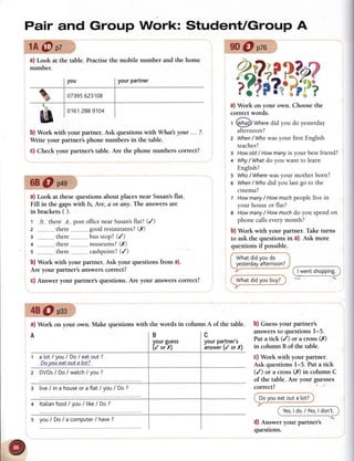 Pair and Group Work: StudentlGroup A
tA@pz
a) Look at the table.
number.
Practisethe mobile number and the home
b) Work with your partner. Ask questionswith What your ... ?.
Write your partner's phone numbers in the table.
c) Check your partner's table. Are the phone numbers correct?
68O p+g
a) Look at thesequestions about placesnear Susan'sflat.
Fill in the gapswith Is, Are, d or any. The answersare
in brackets ( ).
t 1s-there..a---postofficenearSusan'silat? (/)
2 ...............there,--,,,...,."..goodrestaurants?(rY)
3 -........... there.-.-------....busstop?(/)
4 ..............-there-.--------....-museums?(X)
s ,,------------,there-------..-----cashpoint?(/)
b) Work with your partner. Ask your questions from a).
Are your partner's answerscorrect?
c) Answer your partner's questions.Are your answerscorrect?
a) Work on your own. Choosethe
correct words.
t @!g)/ Wheredid you do yesterday
afternoon?
z When/ Whowasyour first English
teacher?
g Howold/ Howmanyis your bestfriend?
+ Why/ Whafdo you want to learn
English?
s Who/ Wherewasyour motherborn?
6 When/Who did you lastgo to the
cinema?
t Howmany/ Howmuchpeoplelive in
your houseor flat?
8 Howmany/ Howmuchdo you spendon
phonecallseverymonth?
b) Work with your partner. Take turns
to ask the questions in a). Ask more
I wentshopping.
b) Guessyour partner's
answersto questions l-5.
Put a tick (/) or a cross (rY)
in column B of the table.
c) Work with your partner.
Ask questions I-5. Put a tick
(/) or a cross (X) in column C
of the table. Are your guesses
correct?
Cl.rr:r:*-qe,r@
Yes,ldo./No,ldon't.
d) Answer your partner's
questions.
9D@ pzo
,?1a
'7
i?).Jr
?,it'
)
)?.'
(p
pc'lf )
v#
q
;a
a)
?2
7ri
3,c07395623'108
288 9104
48@ pse
a) Work on your own. Make questionswith the words in column A of the table.
A IB c
yourgu€ss
(/ orX)
yourDartner's
inswbr(/ orXl
atot/you/Do/eatout?
Dp-y-o-qp-aIpujala{
z DVDs/ Do/ watch/ you?
s live/ ina houseora ftat/ vou/ Do?
4 ltalianfood/ you/ tike/ Do?
questions if possible.
fwr'rrtat v"ril
-
)
I yesterdayafternoon?/'7r-
s you/ DoI a computer/ have?
 