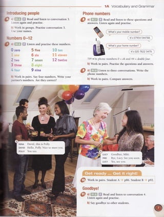 !i brk in pairs. Sayfour numbers. Write your
:artner's numbers. Are they correct?
Vocabularyand Grammar
wh;i,;t;;;h";; ;;;.;i
It's02076223479.
TIP!e In phone numbers 0 = oh and 44 = doublefour.
b) Work in pairs. Practise the questions and answers.
a) Listen to three conversations. Write the
phone numbers.
b) Work in pairs. Compare answers.
-fl-r-
1A
Phonenumbersntroducingpeople
a
-'-'
Readand listen to conversation3.
-:sten againand practise.
: brk in groups. Practiseconversation 3.
-,
se-ournames.
Lrmbers0-12
o Listen and practise thesenumbers.3i
0 zero
2two
three
toLir
5 five
6 six
7 seven
9 nine
J,0ten
11 eteven
12 twetve
NtNA David, this is Polly.
DAVTDHello, Polly.Nice to meetyou.
PoLLYYou too.
LUcY Goodbye,Miki.
MtKt Bye,Lucy.Seeyou soon.
LUCY Yes,seeyou.
@
Wotk in pairs. StudentA pB6. Student B p92.
@ ^l
i;l;i: '
'-.,
Readand listen ro conversation4.
Listen again and practise.
b) Saygoodbyeto other students.
Goodbye!
 