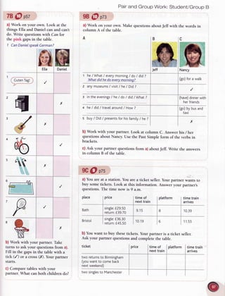 78@ pst
a) Work on your own. Look at the
things Ella and Daniel can and can't
do. Write questionswith Can for
the pink gapsin the table.
1 CanDanielspeakGerman?
b) Work with your partner. Take
turns to ask your questions from a).
Fill in the gapsin the table with a
tick (/) or a cross (.x).Your partner
starts.
c) Compare tables with your
partner. What can both children do?
Pairand Group Work: Student/GroupB
98@ pzs
a) Work on your own. Make questions aboutJeff with the words in
column A of the table.
he/What/ everymorning/ doI did?
.What.dLdhe-doe-v.eryn"e_rntng?.
2 anvm::eu':1:un, he/ Did?
3 in the evenings/ he/ do / did/What ?
4 h: t d,id/ tr.*|":"_:"0 / How?
place price
s buy/ Did/ presentsforhisfamity/ he?
b) Work with your partner. Look at column C. Answer his / her
questions about Nancy.Use the PastSimple form of the verbs in
brackets.
c) Ask your partner questions from a)aboutJeff. Write the answers
in column B of the table.
9C@ pzs
0) You areat a station. You are a ticket seller.your partne, *urrt, to
buy some tickets. Look at this information. Answer your partner's
questions.The time now is 9 a.m.
Bath
time of
next train
10.19
ptatform
b) You want to buy thesetickets. Your partner is a ticket seller.
Ask your partner questions and complete the table.
ticket
Bristol
tworeturnsto Birmingham
(youwantto comeback
nextweekend)
single:f36.30
return:f45.50
timeof
nexttrain
timetrain
arrives
aElta
nDaniel
't-
( CutenTag!)
)z-
'il x
'd x
'@
ss
x
._4,
r
,P
'$ x
ffiNancy
(go)forawatk
(have)dinnerwith
herfriends
(go)bybusand
taxi
timetrain
arrives
10.39
11.55
singte:f 29.50
return:f39.70
twosinglesto Manchester
Pnce platform
 