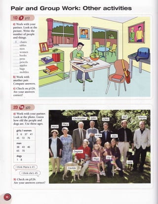 Pair and Group Work: Other activities
lDOilz
a) Work with your
partner. Look at the
picture. Write the
number of people
and things.
..-5-....
chairs
...........
tables
..,_,_,,_.
men
..._...-..
women
. ...books
DCNS
pencils
apples
bags
., .,.,..
mobiles
b) Work with
another pair.
Compareanswers.
c) Checkon p126.
Are your answers
correct?
2D@ pzo
a) Work with
 