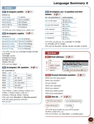 @ De(singular):
positive
; 2A
O p1a
PoSITIVE
(+)
l'm (= I sn,';
)ou're(=youare)
he's(= 1'1s
i51
she's(= sheis)
it's (= ;1;t;
TIP!o We use it for a thing (a car, abooh, etc.).
Language Summary 2
@9 be(singular):
yesI noquestions
andshort
TIPS!o We can also say: No, you're nof. No, he'snot.
No, she'snot. and No, itb rcot.
r We cant sayYayye+r+., Y#rlffi ., YalA., W. or Y+Ett*..
@ De(singular):
negative 2A9 ptz
TIPS!oWe can also say you're not, he nat, she not
and it's not:
You'renot
ateachex
He notfrom Beijing.
She's
notAustralian.
It not a Mercedes.
. We can't sayl-awl.
@ Email
addresses
@6) p18)
@E be(singular):
ltfi- questions
i"29@ q1g
wH- QUESTTONS
(?)
Where am
Where are you from?
Where s he/she/it from?
What s yourname?
What
,s
his/ hername?
What
,s yourjob?
Wha his/ her
TIPS!r Where= a place (Turkey,London, etc.).
oWhat = a thing (a name, a job, etc.).
o Where's= Wherek, What's = What is.
.
 