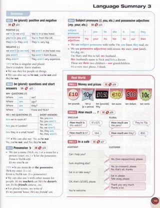 De
(plural):
positive
andnegative
3A@ p23
PoSITIVE
(+)
we're(- we are) We'rein a newhotel.
lou're (= you are) You'refrom the UK.
they're(= they are) They'reverybig.
NECATTVE
(-)
we aren't(= arenot) We aren'tin the hotelnow.
you aren't Youaren't from Russia.
theyaren't Theyaren'tveryexpensive.
r Youis singular and plural:
You'rea student.You'restudents.
o We use they for people or things.
r We can also say we're not, you're not and
they're not.
be(plural):
questions
andshort
answers 3A@ P23
wH- QUESTTONS
(?)
Where are we?
Where are ygr?
Where are they?
Where are Fiona
andNick?
YES
I NO QUESTTONS
(?) SHORT
ANSWERS
Are we in roomA?
Yes,
you are'
No,you aren't.
Are you in London?
Yes,
we are'
No,we aren't.
Aretheyinasmall
hotel? I::' jl:y ::::,.
No,tneyarent.
o We can also say: No, we're not.
No, you're not. and I,{o,they're not.
Possessiveb38@p2a
We use a name (Nich, etc.) or a noun for a
person (sister,etc.) + 3 for the possessive.
Fiona is Nich wife.
It my sister'scar.
. 3 can mean is or the possessive:
She'smy sister:(3 = is)
Kevinis Nicle3son.(b = possessive)
o We can also use 3 with other nouns for
people: It my teacher car:He the doctor
son.Itb hisfriendl camera.,etc.
. For plural nouns, we write s':
It
 
