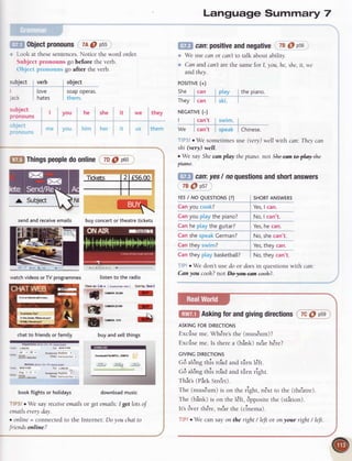 Object
pronouns 7AO p55
Look at thesesentences.
Notice the word order.
Subject pronouns go before the verb.
r)b.icc{lnr'()n.uur!
go after the verb.
subject verb
tove
ack hates
object
soapoPeras.
t h {'na.,
I you he she it we
i'llr' ((.
'littr ''.,1
:' ll5
subject
f,ronouns
-
l-lr')ljnj,
they
tnem
f,fi1Things
people
doonline 7D
@ p6o
q
buy concert or theatre tickets
listento the radio
View as: List
'
I customise
vie, ] son byr EestI
ffim
MN
ffi f2l5
YES
I NO QUESTTONS
(?)
Canyou cook?
Canyou playthe piano?
Canheplaythe guitar?
CanshespeakCerman?
Cantheyswim?
SHORT
ANSWERS
Yes,
I can.
No,I can't.
Yes,
he can.
No,shecan't.
Yes,
they can.
Canthey play basketball? No,they can't.
. We don't use do or doesin questions with can:
Can you cooh? not Oeae*a+ eeeh2.
e
6b
u
chatto friendsor family buyandsellthings
downloadmusic
getemails'.
I get lotsof
(Ent.rcit oR Anpoft coc!)
:rom: L(M To: WYaK
_
-,^.
Jul
-
29
- prererred Anvrme
-
i-lljcatenaar
Return (rnr.r cry oR @)
:.om: WYW Toi L(l|s
--.-
Adg ' 5
- prefered tuvbme l
lillcate.aa,
bookftightsor holidays
IIPS!eWe say receive
emailsor
mnils
 