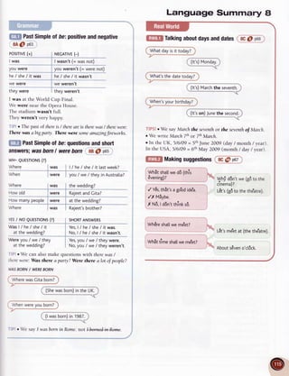 Posrrlyl_(:_t
I was
you were
ffiffi past
Simple
otbe=
positive
andnegative
8A@ p63
Language Summary I
f[EIf Talking
about
days
anddatesI ec6 p-oo
Whatdayis it today?
What'sthe datetoday?
When's
your birthday?
TIPS!r We say March the seyenthor the snenth of March.
r We write MarchTthot 7thMarch.
o In the UK, 5/6/09 = 5,hJune 2009 (day / month / year).
In the USA,5/6/09 = 6thMay 2009 (month / dav/vear).
((rrgM""dt)
-_____<
r NEGATIVE
(-)
|-ry_1'l
t (=_1ry9:_
"9!)
v9u
*".*;f I=;;;9-;9ii
he/ she/ it was i he/ she/ it wasn't
^---.._:_-i
we were i we weren't
i
_ "- "-
they were I they weren't
I was at the World Cup Final.
We were near the Opera House.
The stadium wasn't full.
They weren't very huppy.
' : r The past of thereis / thereareis therewas/ therewere'.
There u,as abigpat'ty. There were someamazingfirrworhs.
Past
Simple
ofbe:questions
andshort
p65
answers;
wasbornI were
born 8B
@
wH- QUESTTONS
(?)
Where iwas it/fre/she/ittastweek?
 