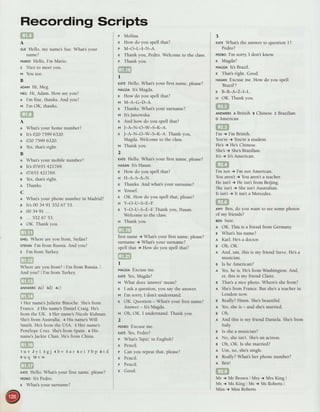 Recording Scripts
A
sue Hello, my name'sSue.What's your
name?
vrnto Hello, I'm Mario.
s Nice to meet you.
tt You too.
B
ADAMHi, Meg.
vrc Hi, Adam. How are you?
I I'm fine, thanks. And you?
v I'm OK, thanks.
A
A
B
A
B
B
A
B
A
B
A
c
I What'syour phonenumberin Madrid?
s lt's0034 9L 53267 53.
r 003491...
e ... 53267 53.
e OK.Thankyou.
ETD
rvel Where are you from, Stefan?
STEFAN
I'm from Russia.And vou?
e I'm from Turkey
Where are you from? | I'm from Russia.I
Andyou?II'm from Turkey
za) Ed) +c)
r Her name'sJuliette Binoche. She'sfrom
France. z His name'sDaniel Craig. He's
from the UK. r Her name'sNicole Kidman.
She'sfrom Australia. + His name'sWill
Smith. He'sfrom the USA. 5 Her name's
Pen€lope Cruz. She'sfrom Spain. o His
name'sJackie Chan. He'sfrom China.
1uv zyi agj +bv
9uq 10vw
sar 6ei zbp etd
rlre Hello. What's your first name, please?
peonolt's Pedro.
r What's your surname?
What'syour homenumber?
It's02075996320.
02075996320.
Yes,that'sright.
What'syour mobilenumber?
It's07655421769.
07655421769.
Yes,that'sright.
Thanks.
@
Wherei
And yor
@
ANSWERS
ED
p Molina.
r How do you spell that?
P M-O-L-I-N-A.
r Thank you, Pedro. Welcome to the class.
r Thank you.
I
r,crr Hello. What's your first name, please?
vlcol lt's Magda.
x How do you spell that?
m M-A-G-D-A.
x Thanks. What's your surname?
t"t lt'sJanowska.
r And how do you spell that?
M J-A-N-O-M-S-K-A.
K J-A-N-O-W-!K-A. Thank you,
Magda. Welcome to the class.
w Thankyou.
2
xlre Hello. What's your first name, please?
HA5AN
lt's Hasan.
r How do you spell that?
u H-A-}A-N.
r Thanks. And what's your surname?
s Yousef.
K OK. How do you spell that, please?
H Y-O-U_S-E-E
r Y-O-U-FE-E Thank you, Hasan.
Welcome to the class.
H Thank you.
@
firstnamet What'syour first
 