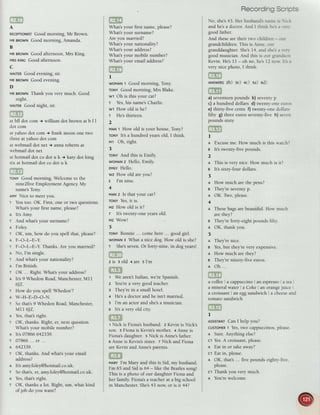 A
REcEprtoNtsr
Good morning, Mr Brown.
MRBRowNGood morning, Amanda.
B
MRBRowNGood afternoon, Mrs King.
MRs
KtNc Good afternoon.
c
WAITER
Good evening, sir.
MRBRowNGood evening.
D
MRBRowNThank you very much. Good
night.
wArsn Good night, sir.
GE
at bfl dot com + william dot brown at b f I
dot com
at yahoo dot com + frank moon one two
threeat yahoo dot com
at webmail dot net t anna roberts at
webmail dot net
at hotmail dot co dot u k + katy dot king
six at hotmail dot co dot u k
roruv Good morning. Welcome to the
nine2five Employment Agency.My
name's Tony.
AMYNice to meet you.
T You too. OK. First, one or two questions.
What's your first name, please?
A It3 Amy.
r And what's your surname?
n Foley.
r OK, um, how do you spell that, please?
A F-O-L_E-Y.
r F-O-L-E-Y. Thanks. Are you married?
I No, I'm single.
r And what's your nationality?
n l'm British.
I OK ... Right. What's your address?
It's 9 Whedon Road,Manchester,Ml1
6JZ.
How do you spell Whedon'?
W-H-E-D-O-N.
So that's 9 Whedon Road, Manchester,
Mrr 6JZ.
Yes,that's right.
OK, thanks. Right, er, next question.
What's your mobile number?
It's 07866 642339.
07866... er...
642339.
OK, thanks. And what's your email
address?
It's amy.foley@hotmail.co.uk.
So that's, er, amy.foley@hotmail.co.uk.
Yes,that's right.
OK, thanks a lot. Right, um, what kind
ofjob do you want?
T
A
T
T
A
T
A
T
A
T
A
T
What's your first name, please?
What's your surname?
Are you married?
What's your nationality?
What's your address?
What's your mobile number?
What's your email address?
EE
I
woMANI Good morning, Tony.
rouv Good morning, Mrs Blake.
w1 Oh is this your cat?
r Yes,his name'sCharlie.
w1 How old is he?
r He'sthirteen.
2
MAN1 How old is your house, Tony?
roNY lt's a hundred years old, I think.
M1 Oh, right.
3
ronvAndthisisEmily
woMAN2 Hello, Emily.
EMITY
HeIIo.
wz How old are you?
e I'm nine.
4
MAN2 Is that your car?
ToNYYes,it is.
Mz How old is it?
T It's twenty-one years old.
Mz Wow!
)
roNY Bonnie ... come here ... good girl.
woMAN3 What a nice dog. How old is she?
r She'sseven.Or forty-nine, in
 
