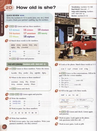 2D How old is she?
QUICKREVIEW
ooo
Writethe numbers
0-12 in words(zero,
one,etc.).
Work
in pairs.
Check
yourpartner's
spelling.
Saythenumbers.
IMy ninety
eighty fifty
thirty"
seventy
a hundred
60 __..,.
70 ......
80
I ^1fiffl
Listento thesenumbers.Noticethestress.
fourte'en f6rty sixte'en ttoty eighte'ene'ighty
b) Where is the stressin thesenumbers?
seventeenninety fifty thirteen
thirty nineteen seventy fifteen
c) f,[f,E Listen and check.
@ m [En f,f Listenagain
andpractise.
0 ^l
Write thenumbers.
21 lW9!.tu._A.09..
24 .. 27
22 .twelltytwa 2s 28
23 ._..
b) Work in pairs. Saythesenumbers.
27 35 49 52 68 73 86 94
@ "lwrite
four numbe.rs.
b) Work in new pairs. Sayyour numbers. Write your
partner'snumbers. Are they correct?
O tl Lookat thephoto.Matchthesewordsto I-5.
acar3 agirl ahouse acat adog
b) f,ff,U Listen to five conversations.
 