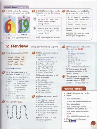Hrih Sounds
O
. Look at the pictures.
iir'Il to lhe soundsand words.
o
sx ninet n
: Listen againand practise.
Listen to these words.
Notice how we.say the pink and
vowels.
six thing his single Miss
women British watches
evening fifteen
litl ninet n h 's sh 's p pte
pt se Chin se polce mail
vening fift n
b) Listen again and practise.
litl
ltl
: IOL1
ou
(-) a teacher,
(+)a student.
@ ri"a eightjobs.
fi
"e"B *o"%
P' ri e & O
br j A E
itl '= i. 'n ts'
GI E g N 3
??;'6!o
E 5' i B
?*JEO/.
o.doo 6rr"fo %r
2 RgVieW Lansuase
summary
2, p1o2
p $nte the nationalities'
Australia Mexico ltaty
RussiaCermanyBrazil
theUSA Egypt Spain
TurkeytheUK China
:
-stralia) Australian
Frllin the gapswith 'm,'re, ,
-.rr
t. CrZnlOr'ntnOl.
-ibb)' ./.snlt
(-) from theUSA,
she |s (+)frorntheUK.
Ross (-) his first name,
:t (+)his sllrnalne.
I (-) from Colornbia,
I (+)lrotn Mcxico.
>it' (+)rrSpanish
:eachcr',
but she
irnrrr (nqin
t-,
a) Make questions with these
words.
l name/your/s/What?
What's
your name?
2 you / Where / from / are ?
: s/What/job/your?
4 from/s/Where/he?
s job/What/his/s?
o What / name / 's/ her ?
t's/joblWhat/her?
b) Match the questions in 4a)
to lhese answers.
a) I'm a doctor.
b) Hes from Pisa,in Italy.
 
