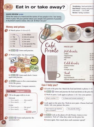 Eat in or take away? i
QUICKREVIEW
ooo
Writethe nameof a friendandthe names
of two peopte
in his/ herfamity.
Workin pairs.
Tel[yourpartneraboutyourpeople.
Askquestions
if possibte:
A Myfriend'snameis Liliana.
She's
26. BWhat's
herjob?
O
ul Matchpricesl-6 to a)-f).
a) tendollars
b) tenp (= pence)
c) teneuros
d) tencents
e) ten(pounds)
fifty
f) tenpounds
Vocabularyfoodanddrink(
Rea[
World moneyandprices
Howmuch...?;in a caf6
Reviewfamity;numbers
n l,
b
VCI^O pRrcElrsr
Prirrln )1,t,tnn*r,
====Otf 00{frl
55; =ooor,orl
:===0r)o0t)0
=5 ==ooorxxf
0Orfrlfrf
=:==
ot)0000==;;
rfr)rf{l0lf
====
fioot,Otf
====
====0r)000r)
5 5 5 500000rr
====oool)r)rl
;=;50000rf tf
Co%l"
l,rnlrt,
Money
andprices
1 f10
2 10p
3 f10.50
4 €10
s $i0
6 10c
b)f,TfTil f,l Listenandpracrise.
b)ff;lll f,f Listen andcheck.Listen
againandpractise.
a)ffif,tf Listento five
 