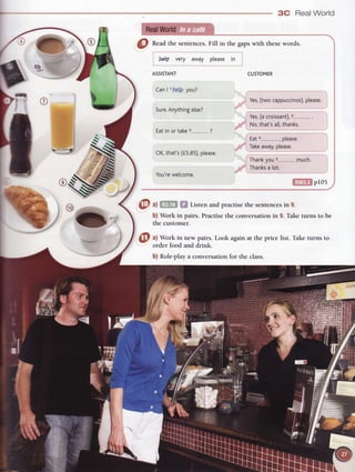 3C Real World
RealWorld
@
nead the sentences.
Fill in the gapswith thesewords.
CUSTOMER
letp very away please in
ASSISTANT
CanI lrbe-/p
you?
Sure.
Anything
etse?
Eatin or take3--.-.,.,,-,,-,
?
OK,that's(f s.85),
please.
You're
welcome.
pr05
@^t Listen and practise the sentences in 9.
b) Work in pairs. Practisethe conversationin g. Take turns to be
the customer.
a) Work in new
 