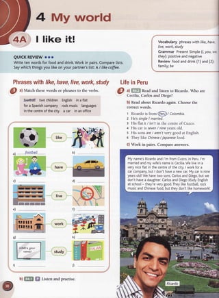 4 My world
I like it!
QUICKREVIEW
ooo
Writetenwordsfor foodanddrink.
Workin pairs.
Compare
lists.
Saywhichthingsyou likeonyourpartner's
[ist:A / Iike
coffee.
Phrases
withlike,have,
live,work,
study LifeinPeru
O ^l
Match theseword.sor phrasesto the verbs.
foetffit two children
fora Spanish
company
inthecentre
of thecity
English inaflat
rockmusic languages
acar inanoffice
Vocabularyphrases
with like,
have,
Iive,work,study
Grammar Present
Simple
(l,you,we
fhey):positive
andnegative
Reviewfoodanddrink(1)and(2);
family;be
;l' like
a) f,fip| Readand listen to Ricardo. Who are
Cecilia, Carlos and Diego?
b) Readabout Ricardo again. Choosethe
correct words.
t Ricardois from @t Colombia.
z He'ssingle/ married.
s His flatis/ isn'tin the
 