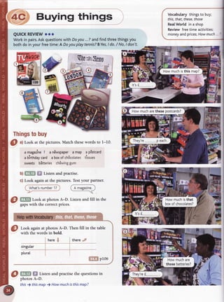 Vocabularythingsto buy;
this,that,these,
those
RealWortdin a shoo
Reviewfreetimeactivities;
moneyandprices;
Howmuch
s
three
things
you
,ldo./ No,ldon't.
i'ffi
Yffi
Ifrt
lffi
it
-
{ 4c Buying thing:
.r
l-
I eulcKREVTEW
ooo
il Workin pairs.
Askquestions
withDoyou,..7 andfindt
il bothdoin yourfreetime:A Doyouplaytennis?
BYes,
,
'-
rI
-
, lmo.'ru
il Jt":#fl *, ]ry^allrrlo
| +-- JY
r )# -'q
, -*u
i6,
I
-
lD
-
g
rl17,
il {ff'fil$',
il
-s
 At$$*j ,-
l:dffiffi
|
:"'F
-EEI
il Thrngs
tobuy
I
g a)Lookat thepictures.
Matchthesewordsto t-l
iI
il amagazine
7 an6wspaper
amap ap6stcard
I a blrthday
card a boxofch6cotates
tittrut
il
 