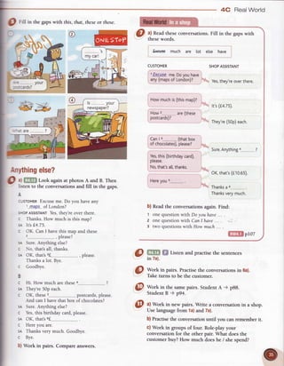 Fill in the gapswith this, that, theseor those.
*#
4C RealWorld
a) Readtheseconversations.Fill in the gapswith
thesewords.
Erctrse much are lot else have
CUSTOMER SHOP
ASSISTANT
I '.Exs.us.e.
me.
Do
vou
have
I
l.-Tf 'gill::d:!i } Yes,
thev're
over
there'
F;,.*r*for
*-._.--_ l* ,,,(14.7s).
How 2
, Th.y'r.(50p)each.
b) Readthe conversationsagain.Find:
1 one question with Do youhave
2 one question with Can I have ...
3 two questions withHow much
Crr ra- (thrt
b";l
li_'!::"!914"'1|,. "
I Yes,
this(birthday
card), I
i
prease. i
__----: - OK,
that's
(€10.65).
lH.r.uors . I
| -
-l rhanks
a6
-.------
Thank
ua.v,r.t,
0
0
B
c
SA
c
@ W*f. in thesamepairs.StudentA -) p88.
StudentB ) p94.
0 ,lWork in newpairs.Write a conversation
in a shop.
Uselanguage
from la) and7a).
b) Practise the conversation until you can remember it.
c) Work in groups of four. Role-play your
convershtion
 