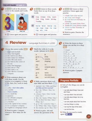 mother
rlE
i tslgn 19
tgt
btr:?
Lookat thepictures
O
a) i:' . ;.?Listenro rhese
words.
I
url
; :1 ; Listen," ;;;**
the sounds and words. Notice how we say th in these sentences. Listen again and
again and practise.
words.
lel three thirteen thirty month
think thing thanks birthday
Thursday
l6l mother father brother this
that these those the then
they with their
b) Listen again and practise.
practrse.
1 I think that'syour mother.
2 Are those your things?
a It's their brother's birthday on
Thursday.
4 I think that man'sthirty-three.
s Thanks for those thirteen emails.
6 This is the first Thursday of
the month.
b) Work in pairs. Practise the
sentences.
a) Write the letters in these
things you can buy in a shop.
a;"'
l maD
2 sw__ts
3 b_tt__ies
4D s c rd
5n w D er
6m I z e
Tb th av c d
a ch_w_-g g_m
9 t_ss_es
10 b_x of ch_c-l--es
b) Work in pairs. Compare
answers.
a) Tick (/) the things you can do
in English.
I cantalkabout
things
I have
and
donrt
have.
I cansaywhere
I liveandwork.
I cantalkabout
things
I doinmy
free
time.
I canaskpeople
about
their
free
time
I canbuy
things
inashop.
I cansaythedays
oftheweek.
I cantellthetime.
b) What do you need to study
again?
l-T,?nif
t6l
Match the verbs in A to the
words / phrasesin B. :-
-
I
''.
AB
gotol DVDs

go  concerts
watch shopping
Ptay
eat
 