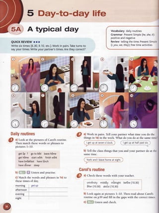5 Day-to-day life
5A A typical day
QUICKREVIEW
ooo
Writesixtimes(5.30,
9.10,etc.).Work
in pairs.Take
turnsto
sayyourtimes.
Writeyourpartner's
times.
Aretheycorrect?
U.."Ou,"O daly routnes
<
Grammar Present
Simple
(he,she,
it).
positive
andnegative
Reviewtetting
thetime;Present
Simp.=
(1,
you,we,they);freetime activities
I
{rt
Daily
routines
a) Look at the picturesof Carol'sroutine.
Then match thesewords or phrasesto
picturesl-10.
getfip 7 goto b6d leave
h6me
geth6me startw6rk finishw6rk
have
bre'akfasthave
linch
have
dinner sleep
b) Listen and practise.
c) Match the words and phrases in 1a) to
these times of day.
 