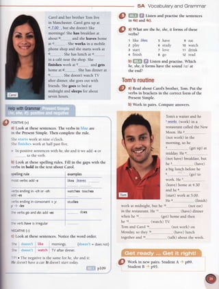 Carol and her brother Tom live
in Manchester. Carol gets up at
"1""7'.Q9-
, but she doesn't like
mornings! Shehas breakfast at
about b)..-..--.---.---
and she leaves home
at c)-...__,,_,_____
. Sheworks in a mobile
phone shop and she starts work at
. Shehas lunch at
in a caf€ near the shon. She
finishes work at r) and gets
home at e)----..........-
. Shehas dinner at
. She doesn'twatch TV
after dinner, she goesout with
friends. Shegoes to bed at
midnight and sleeps for about
seven hours.
examptes
likes{eaver
watches teaches
'''''-'.-..--
studies
@ m* HEListenandpractise
thesentences
in 4a)and4c).
O
**at
are the he, she,it forms of these
t like /ikes s have 9 eat
z play o study 10 warch
3 start 7 love 11 drink
+ finish 8 go tz read
b) i,''':.* ;,; Listen and practise.Which
he,she,it forms have the sound lvl at
the end?
Tom's
routine
5A Vocabularyand Grammar
Tom'sa waiter and he
l wotks (work) in a
restaurant called the New
Moon. He 2___.__.___.__..__.___
(not work) in the
morning, so he
(getup) at
middav. He a
(not have) breakfast,but
he s.---.---..-.....,,..
(have)
a big lunch before he
o-
- (go) to
work. He
(leave)home at 4.30
and he
(start) work at 5.00.
He s.,............... (finish)
_,,__
(not eat)
@ ^l
Readabout Carol'sbrother, Tom. Put the
verbs in brackets in
 