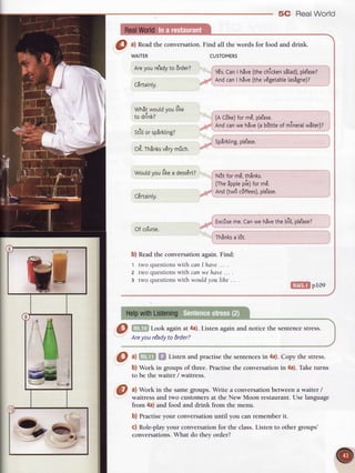 O ^l
Readthe conversation.Find all the words for food and drink.
WAITER
Areyoure'ady
to 6rder?
C€rtain[y.
Whit woutdvoutlke
to drink?
stitlorsp8rkting?
oR.rhinksv6rymfich.
Would
youtlkea dess6rt?
Lertarnty.
of co'urse.
b) Read the conversation again. Find:
1 two questionswith canI have... .
2 two questions with can we have ... .
3 two questionswithwouldyoulihe ..
5C Real World
CUSTOMERS
YEs.
CanI hive(thechlcken
s5[ad),
pte'ase?
AndcanI hive (thevdgetable
tas5gne)?
(AC6ke)
form€,ple'ase.
Andcanwehive(ab8ttte
of mlneralwiter)a
Splrkting,
ple'ase.
N6tform6,th5nks.
a , !r. a
(IneapPre
Pre,
Torme.
And (tw6 c6ffees),
ple'ase.
Excfise
me.Canweh5ve
thebltt,pte'ase?
Th8nks
a t6t.
 