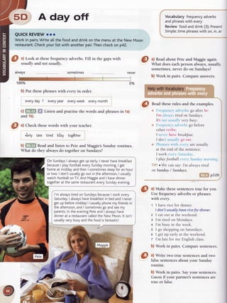 5D A day off
QUICKREVIEW
ooo
Workin pairs.
Writea[[thefoodanddrinkonthemenuat theNewMoon
restaurant.
Check
yourlistwithanother
pair.
Thencheck
on p42.
O ^l
Look atthese frequency adverbs.Fill in the gapswith
usug.lLy
ar.a,nor usually.
arways sometimes
1O0o/o
b) Put thesephraseswith mery in order.
every
day7 every
year every
week every
month
c) Gm ffi Listenandpractisethewordsandphrases
in la)
and1b).
0%
I ^l
Checktheseword.s
with your teacher.
e'arly late tired bilsy tog6ther
b) ffiS Readand listen to Peteand Maggie'sSundayroutines.
What do they always do together on Sundays?
l'm always
tiredon Sundays
because
I workevery
Saturday.
I alwayshavebreakfast
in bedand I never
get up beforemidday!| usually
phonemy friends
in
the afternoon,
andI sometimes
go andseemy
parents.
Inthe evening
PeteandI always
have
dinnerat a restaurant
ca[[ed
the New Moon.lt isn't
usually
verybusyandthe foodisfantastic!
Vocabularyfrequency
adverbs
. andphrases
withevery
I Reviewfoodanddrink(3);Present
i Simpte;
time phrases
with on,in,at
a) Readabout Peteand Maggie again.
What does eachperson always,usually,
sometimes,never do on Sundays?
b) Work in pairs. Compare answers.
@
nead theserules and the examples.
,.
 