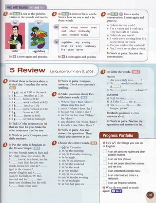 O l,
i:fn Lookattheprctures
. O 3ltry
Lrsrcn
tothesewords. I ^lfiTlil
f,lt Lrsren
tothe
Llsten to the sounds and words. Notice how we say w and v in conversation. Listen again and
thesewords.
lwl waiter atways women when
work where Wednesday
week weekend twelve
lvl vegetablesvery evening
never live every vocabulary
five seven eleven
b) ffi Listenagainandpractise. b) fif listen againandpractise.
practise.
I Wheredo you work?
g I'm a waiterand I work in a
verynicecafein Vienna.
n When do you work?
e I work everyer.ening
from five
to elevenin the week.
I Do you work at the weekend?
B Yes,I work sevendaysa week.
b) Work in pairs. Practisethe
conversation.
WAITER
1 Areyou re.a-d.y
to o-----......-...
?
2 W...-...--......
would you like to
d .....?
3 W ..-.-
you L.--....,-
. a dessert?
CUSTOMER
a) N-9..f-
for me, 1...---"--....-
.
b)A Cokef.........me,p................
c) Yes.C.........
.I h-..-.....-..-..
the
Iasagne,
please?
b) Match questions I-3 to
answersa)-c).
c) Work in pairs. PraCtisethe
questions and answersin 5a).
a)Tick (/) thethingsyou cando
in English.
Ican
talk
about
myroutine
and
other
people's
routines.
Ican
use
time
phrases.
Ican
ask
people
about
their
routines
and
free
time.
Ican
understand
asimple
menu.
Ican
order
food
and
drink
ina
restaurant.
Ican
use
frequency
adverbs.
b)What do you needto study
again?fillFil
lvl
5 ReVigW Lansuase
summary
5,p'to8 0 ^lWrite
thewords.l'illfff
O
^l
Readthesesentences
about a
typical day. Complete the verbs.
tffi
t I g.e.-fup at 7.00in theweek.
2 I h....... breakfast
at 7.30.
 