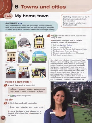 6 Towns and cities
My home town
QUICKREVIEW
ooo
Writesentences
aboutthingsthatyou:always,
usualty,
sometimes,
never
doon Saturday.
Workin pairs.
Tel[yourpartner
yoursentences:
A I always
getup lateonSaturday.
BMetoo./ Oh,I usually
getup early.
o
t* ll
@
illlll
Vocabularyplaces
in a townor city (1)
Grammar a,some,
alot of;thereis/
thereare:positive
Reviewfrequency
adverbs;
Present
Simple;adjectives
(1)
a) f,flf| Readand listen to Susan.Does she like
living in Bath?
b) Readabout Bath again.Tick (/) the true
sentences.Correct the false sentences.
t Bathis intlelJ5A. England
z It's a very beautiful city. /
3 Susangoesto the ThermaeBathSpaeveryFriday.
+ TheJaneAustenCentreis a theatre.
s Therearetrainsto Londonevery30 minutes.
s Bathdoesn'thavean airport.
@
gn,l
---1Ju
Places
inatown
orcity(1)
O ul Matchthesewordsto picturesl-9.
a burttdlng
4
 