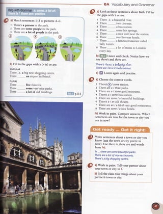 lhlp withGrammar
O
tl Marchsenrences
l-3 to pictures
A-C.
There's
a person in thepark.
Therearesomepeoplein thepark.
Therearea lot of peoplein the park
b) Fill in the gapswith 's(= is) or dre.
SINGULAR
There._1s..
a
There
PLURAL
There......._......_
five theatres.
There....___......__
somevery niceparks.
There.....__........
a lot of old buildings.
plll
(0 ul Choose
the correctwords.
,r:*:{if:,:;':'lil'
:irr. n
'i".:&rl.. ;'.,;.1:
a) Look at thesesentences
about Bath.Fill in
the gapswith 3 or are.
t There ls.a beautifulriver.
z There two cinemas.
g There a busstation.
+ There somehot springs.
s There a nicecaf€nearthe station.
6 There two five-starhotels.
z There a famousrestaurant
called
SallyLunn's.
a There.......
everyday
a lot of trains to London
b) fiii*f Listen and check. Notice how
saythere and thereare.
There's
l6eezlabeSutifulrlver,
There
are llearal twdclnemas.
c) f,f Listen again and pracrise.
*e@ffi%**u@e%
64 Vocaburary
 