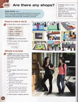 ara
ry-- r rr
-,
Rr- Are there any shops?
7"-
QUICKREVIEW
ooo
Workin pairs.
Saysentences
aboutthetownor cityyouare
in now.Usethere
lsandthereare:AThere
aresome
good
restaurants
in thecentre.BYes,
andthere's
anicepark.
Places
inatownorcity(2)
0 ^l
Match thesewords to pictures l-9.
a road3 a pdstoffice
achEmist'sa bank
a mirket asioermarket
a brisstop asquare
ac6shpoint
/ anATlil
b)f,ffil f,l Listenandpractise.
c) Work in pairs.Testyour partner.
@:rrlraD
a) GliFl Look at the photo of Susan
and her friend, Isabel. Listen to their
conversation.Fut thesethings in the
order they talk about them.
Susan's
flat 7
restaurants
shops
trainsandbuses
banks
 