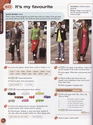 Vocabularyctothes;
cotours;
favourite
Reviewthingsinyourbag(1)
and(2);frequency
adverbs;
Present
Simpte
6D,, ltts my favourite
QUICKREVIEW
ooo
Workin pairs.
Whatthingsdoyou bothhavewith youtoday?A Doyouhave
anymoneywithyou?BYes,
I do.AMetoo.BDoyou haveanlDcardwithyou?
O ^l
Look at the photos. Match thesewords to clothes l-14.
asuit3 atie ashirt ai-shirt ajfimper aj8cket acoat
askirt adress tro'usersjeans shoes tra'iners boots
b)fiffrn f,f Listenandpractise.
c) Work in pairs. Testyour partner
ftJ--- rh';)
_______<
Eill
a) li!?fti Look againat the photor. rirt"r, urrdI
put thepeoplein the orderyou hearthem.
I
b) Listenagain.What doeseachpersonneverI
;"il,., clothes
u'a.oto.r*
do
you: I
usually wear, sometimeswear, never wear? |
Write three lists.
 