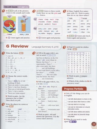 O :tffi-1'.o|^1_*" ll:ll.T:; O ltl,.:="re
Lisren
rorhesewords.I ^l
Ntany_English
firstnames
Llsten to the sounds and words. Notice how we say the pink and start with /d3l. Work in pairs.
ttlt
cheese
b)ffi Listen
t$l
M
Il
^-^.'/
orange
juice
again and practise.
bluc letters.
Ity cheesecheap much chips
chocolatechickenchildren
picture sandwichFrench
lful orange
juice jeans jumper
jacket managerpage job
vegetableslanguageJapanese
b) ffi t-isten againand pracrise.
How do we say thesenames?
d male
Jack John
JamesJim
Jason Jeremy
Joe Justin
Ceoff Ceorge
9 femate
Jane Jan
JessicaJenny
Julia lutiet
JoannaJitt
Cittian Cina
b)fTiffil fil Listenandcheck.
Listen againand practise.
---/
6 ReVigW Lansuase
summary
6,prlo
lg
wi
"
theletters.
[Etrl
t park
2sho pi s c nt e
3 t_eat_e
4 s_ati_n
5 r_ve_
5a rDo t
z b_ild_ng
e b_s s_ati_n
9 m_se_m
o) Choosethe correct words.
1 There's/@a lot of old
buildings in Bath.
z There aresome
/ a niceparks.
g There 's/ aref.ourtheatres.
+ Therearea/ alotof goodhotels.
5 There's/ area station.
o There's
an/ someairport.
b) Work in pairs. Are the
sentencestrue or false?
Then check onp46.
Write the placesin a town or
city.fEEl
t dora r-o-ad
2 subspot b s--------"....--
E kabn b
4 kemtar nL------
5 repsukemtars---------------.----.-
s stopfocife p o"...---,,-----.
7 rasque s.......___..__________
e
o
a) Fill in the gapswith , dre,
isnTor
 