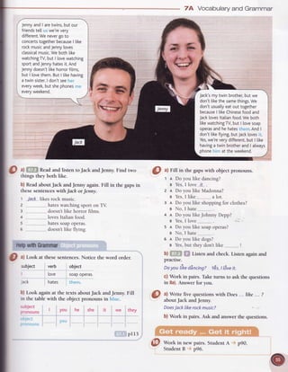 a)
Jenny
andI aretwins,but our
friends
te[[ we'revery
different.
We nevergo to
concerts
together
because
| like
rockmusicandJennyloves
classical
music.We
both[ike
watchingTV,
but | lovewatching
sportandJennyhatesit.And
Jenny
doesn't[ikehorrorfilms,
but | lovethem.But | [ikehaving
a twin sister.
I don'tsee
everyweek,but shephones
everyweekend.
thingsthey both like.
b) ReadaboutJack andJenny again. Fill in the gapsin
thesesentences
withJach orJenny.
t Jack likesrock music.
7A Vocabularyand Grammar
1 I Do you like dancing?
s Yes,
I love_.tt_.
.
z n Do you like Madonna?
e Yes,
I like a lot.
3 n Do you like shoppingfor clothes?
e No,I hate.__...
4 a Do you likeJohnnyDepp?
s Yes,
I love. .......
.
s a Do you like soapoperas?
e No, I hate .........
.
e a Do you like dogs?
s Yes,but theydon'tlike !
b) Listen and check. Listen again and
practise.
Doyou likedincingZ YEs,
t l6veit.
c) Work in pairs. Taketurns to ask the questions
in 8a).Answer for you.
@ ^!
Write five quesrions
with Does... tihe... ?
 