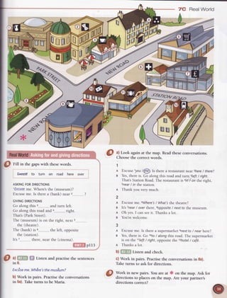 Real World
pI13
a) Listen and practisethe sentences
in 6.
Excise
me.Whdre's
themusum?
b) Work in pairs. Practisethe conversations
in 5a).Taketurns to be Maria.
@ A Lookagainat the map. Readtheseconversarions.
Choosethe correctwords.
1
A Excuselyou /6d Is there a restaurantnear 2here
/ there?
s Yes,there is. Go along this road and rurn 3left/ right.
That'sStation Road.The restaurantis arn/ on the right,
snear
/ rn the statiorr.
n Thank you very much.
2
A Excuseme.6Where's
/ What'sthe theatre?
a lt's Tnear
/ over there,sopposite
/ nextto the museum.
A Oh yes.I can seeit. Thanks a lot.
g You'rewelcome.
3
A Excuse
me.Is therea supermarketsnextto
/ nearhere?
g Yes,
thereis.Go 10to
/ alongthisroad.Thesupermarket
is on the 11Left
 