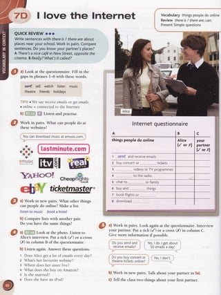 7D I love the lnternet
QUICKREVIEW
ooo
Writesentences
with there
isI there
areabout
places
nearyourschool.
Workin pairs.
Compare
sentences.
Doyouknowyourpartner's
places?
AThere's
a nicecafdin NewStreet,
opposite
the
cinema.
BReally?What's
it calledT
Vocabularythingspeople
do online
Review thereis/ thereare;cani
Present
Simple
questions
O ul Look at the questionnaire. Fill in the
gapsin phrasesI-8 with thesewords.
setrtf sell watch listen music
theatre friends holidavs
TIPS!o We say receiveemails or get emails.
c online = connected to the Internet
b)ffiX ffi Listenandpractise.
Work in pairs. What can people do at
thesewebsites?
Youcandownload
musicat emusic.com.
lastminute.com
:
It
ll
O ^l
Work in pairs. Look again at the questionnaire. Interview
your partner. Put a tick (/) or a cross (X) in column C.
Give more information if possible.
a
at
aot
t?
t
9"nH:!S
-Il4rrooI
Doyou sendand
receive
 