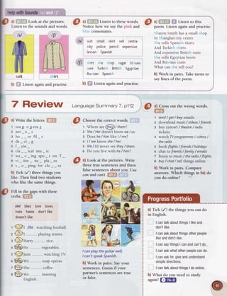 a)fifiH Lookatthepictures O a)mn Listentothese
words. C) tl f,fif, @ Listentothis
Listen to the sounds and words. Notice how we say the pink and poem. Listen again and practise.
Sharon Smith has a small shop
In Shanghai city centre
She sells Spanish skirts
And Turkish shirts
And expensiveBritish suits
She sells Egyptian boots
And Russian coats
What can she sell you?
b) Work in pairs. Take turns to
say lines of the poem.
I
I
9
?
f,) Cross out the wrong words.
@
a)Write theletters.[fit
1 soaD oDeras
2 ani_a_s
s ho__or fil_s
+ da_ci_g
s f-yin-
6 cla__ical mu_ic
7wa c inssoo tonT
8 vi itin ne pla es
9 s o nins for clo es
b) Tick (/) three things you
like. Then find two students
who like the same things.
Fill in the gaps with these
verbs.
t!ft|
li*€ likes love loves
hate hates don'tlike
doesn't
like
Choosethe correct words. .
t WhereareGFD/ them?
z She
/ Herdoesn'tknow we/ us.
3 Doeshe/ himlike I/ me?
4 I/ meknow she
/ her.
5 We/ Usnever seethey/ them.
5 Do you live with he/ him?
a) Look at the pictuies. Write
three true sentencesand three
false sentencesabout you. Use
canandcar?'t.lfif,l
{:}X
I canplay theguitarwell.
I can'tspeak
Spanish.
b) Work in pairs. Sayyour
sentences.Guessif your
partner's sentencesare true
or false.
1
2
3
 