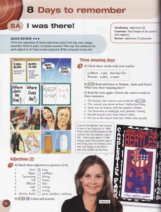 a Days to remember
I was there!
QUICKREVIEW
ooo
Writethe opposites
of theseadjectives:
good,hot,big,new,cheap,
beautiful.Work
in pairs.
Compare
answers.
Thensayonesentence
for
eachadjective:
A / haveanewcomputer.
BMycomputer
isveryold.
8.OO-
11.45
FILM
THE
GREEN
M'LE
Vhere
off li,ve1
live?7tulx
xiEF Z+I
=Z*2J3= 5
b) &ffi$ Readand listen to Melanie, Tania and Pascal.
What were their'amazing days'?
c) Readthe texts again. Choosethe correct words in
thesesentences.
t TheBeatles'last
concert
wasin theIJK
/@
z The concertwasaboutanhour/ halfanhourlong.
3 Taniawasin Sydneywith her parents
/ friends.
+ The fireworks at midnight werefantastic/ boring.
s Pascal's
friendswerefrom France
/ Brazil.
6 He wasat the matchwith fwo/ threeotherpeople.
Vocabularyadjectives
 