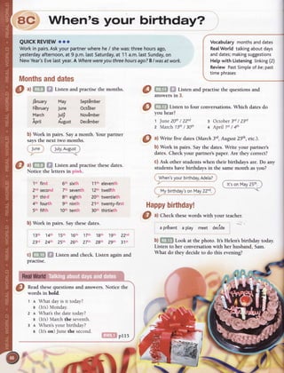 O ^l
fitr'n s! Listenandpractise
themonths.
Jinuary
FEbruary
March
Aprit
b) Work in pairs. Saythesedates.
13th 14th 'l5th 16th 17th l gth ',l
gth 22"d
Z3,d 24th Zsth Z6th ZTth ZSth Zgth 31't
c) Gfi$ f,f Listenandcheck.Listenagainand
practise.
Readthesequestions and answers.
words in bold.
What dayis it today?
(It's)Monday.
What'sthe datetoday?
(It's)Marchthe seventh.
When'syour birthday?
(It'son) Junethe second.
6}ffiXl
prrs
O ,ltm f,| Listenandpractise
these
dates.
Notice the lettersin pink.
1't first
Zndsecond
3'd third
4th fourth
5th fifth
6th sixth
7thseventh
8th eighth
9th ninth
1Oth
tenth
11th eleventh
1Zthtwelfth
20th twentieth
21't twenty-first
30th thirtieth
ac When's your birthday?
QUICKREVIEW
ooo
Workin pairs.
Askyourpartner
wherehe/ shewas:threehoursago,
yesterday
afternoon,
at 9 p.m.lastSaturday,
at 11a.m.lastSunday,
on
NewYear's
Eve[astyear.A Where
were
you threehoursago?BI wasat work.
Months
and
dates
Vocabularymonthsanddates
RealWorld tatkingaboutdays
anddates;
making
suggestions
Helpwith Listeningtinking
(2)
Review PastSimple
of be;
 