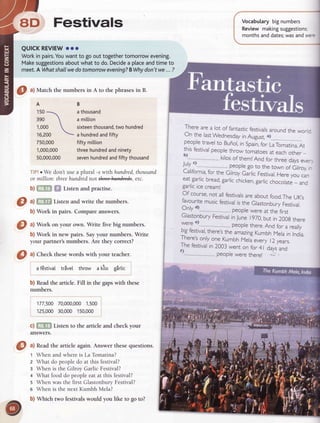 8D Festivals
QUICKREVIEW
ooo
Workin pairs.You
wantto goouttogether
tomorrowevening.
Make
suggestions
aboutwhatto do.Decide
a ptace
andtimeto
meet.
A What
shallwe
dotomorrow
evening?
BWhy
don'twe...?
O ^l
Matchthenumbersin A to thephrases
in B.
A
150

390 

1,000 
16,200 
750,000
1,000,000
s0,000,000
Vocabularybignumbers
Review makingsuggestions;
monthsanddates;
wasandwec
B
athousand
a million
sixteen
thousand,
two hundred
a hundred
andfifty
fifty mittion
threehundred
andninety
seven
hundred
andfiftythousand
TIP!r We don'tusea plural -swith hundred,
thousand
or million: threehundrednot th+*aadtd*. etc.
b)fi:,|nil f,f Listenandpractise.
O ^lfif'fn
Listenandwrite thenumbers.
b) Work in pairs. Compare answers.
I ^l
 