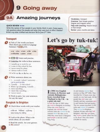 9 Going away
9A Amazingjourneys
QUICKREVIEW
oro
Writethe names
of fourpeople
inyourfamily.
Workin pairs.
Swap
papers.
Askquestions
aboutthepeople
andwhentheywereborn:
A Who's
Natalia?
B5he3my sister.
AWhenwasshe
born?BOnJunezra 1994.
Let's goby tuk-tuk!
Bangkok
toBrighton
O ^l
Check thesewords with your teacher.
atik-tuk Tha'ilandajo'urney
raise
money
forchirity
b) Look at the photo. What is the
article about, do you think?
c) Readthe article. Are your guesses
in 3b)correct?
fn 2006two English
lwomen. Jo Huxster and
Antonia Bolingbroke-
Kent, travelled from
Thailand to the UK - in
a pink tuk-tuk!
Jo had the idea in 2002 when
shewent to Bangkok on holiday.
When shecamebackto
England,shetold her friend
Antonia what sheantcd to do.
Antonia lili.eclthe idea, so in
2006 they went back to Bangkok
and bought a tuk-tuk called
Ting Tong.
rs&-_
- ' du-r- "
Jo andAntonia startcd their
journey on May 28th2006.They
travelled for 12hours every day.
usually on very bad roads.All the
peoplethey met were very
friendly andthey sometimesgare
 