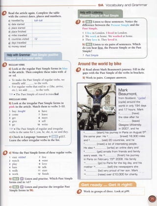 Readthe article again. Complete the table
with the correct dates,placesand numbers.
a) travetled
by tuk-tuk
b) datestarted
c) place
started
d) ptace
finished
e) miles
travelled
f) countries
visited 12
g) days
travelted
h) money
raised
Around
theworld
bybike
3l al Readabout Mark Beaumont'sjourney. Fill in the
- gapswith the PastSimple of the verbs in brackets.
b) Work in pairs. Compare answers.
6 have
7 leave
8 meet
9 tell
10 wdte
0 ^l
Write thePastSimpleformsof theseregularverbs.
z live
8 want
9 love
to talk
11 start
tz finish
b)GFFI $f Listenandpractise.
Which PastSimple
formsendin /Id/?
c)Gm f,f ListenandpractisetheirregularPast
Simpleformsin 5b).
t visit visited
2 watch
r play
+ hate
s walk
6 work
4 [startJhis lourneyin Parison August5th
the sameyear.He [travel]18,3OOmiles
and6.--...--...----
lvisitJ
20 countnies,and he
He also
[get]emailsfnomfniendsandfamily
eveny
week.He 10-..-------------..--.
[finishJ
hisjourney
in Panison February15th2OO8.His family
[go]to Parisfor the big daY,and his
mother [tell]the newspaPers
she
@
*routoRVERBs
a) Look at the regular Past Simple forms in blue
in the article.
 