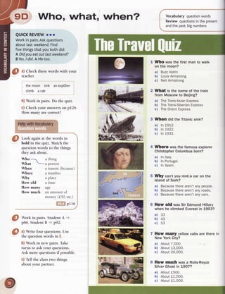 9D Who, what, when? Vocabularyquestion
words
Reviewquestions
in the present
andthe past;
bignumbers
WhO was the first man to walk
on the moon?
Buzz
Aldrin
Louis
Armstrong
NeilArmstrong
What is the name of the train
from Moscowto Beijing?
a) TheTrans-Asian
Express
b) TheTrans-Siberian
Express
c) TheOrient
Express
3 When did the Titanicsink?
ln L972.
ln !922.
In 1932.
4 Where wasthefamousexplorer
Christopher
Columbus
born?
a) In ltaly.
b) In Portugal.
c) In Spain.
Why can'tyou renta car on the
islandof Sark?
a) Because
therearen'tanypeople.
b) Because
therearen'tanyroads.
c) Because
therearen'tanycars.
How old wasSir EdmundHillary
when he climbedEverestin 1953?
How many yellow cabs are there in
New York City?
a) About7,000.
b) About13,00O.
c) About20,000.
8 How much was a Rolls-Royce
SilverGhostin L9O7?
a) About
f500.
b) About
tl-,000.
c) About
t1,500.
QUICKREVIEW
ooo
Workin pairs.Ask
questions
aboutlastweekend.
Find
 