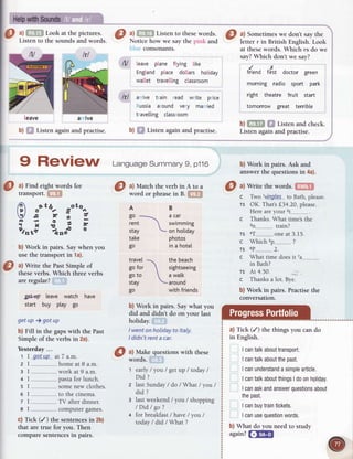 O !.ry
Lookatthepictures
; O 3lqTF Listen
tothese
w'ords.
I ^l
sometimes
rvedon'r
sa1,
the
Lrsten to the sounds and words. Notice how we say the pink and letter r in British English. Look
blr-rc
consonants. at thesewords. Which rs do we
say?Which don't we say?
b) ffi Listenagainandpractise.
N leave plane ftying tike
Engtandplace dollars hotiday
wa[let travelling classroom
lf l arrive train read write price
Russiaaround very married
trave[[ingclassroom
b) Sf Listen again and practise.
rdendrfst doctor green
morning radio sport park
right theatre fruit start
tomorrow great terribte
arnve
leave
b)f,!f,I| f,f Listenandcheck.
Listen again and practise.
b) Work in pairs. Ask and
answer the questions in 4a).
a) Match the verb in A to a
word or phrase in B. $f,f
AB
go . acar
rent  swimming
stay - on hotiday
take photos
go in a hotel
c
TS
orA
c
ti
o
TS
c
TS
c
travel
go for
goto
stay
go
thebeach
sightseeing
a walk
around
with friends
b) Work in pairs. Saywhat you
did and didn't do on your last
holiday.
lwent onholidayto ltaly.
I didn't renta car.
a) Make questions with these
words. ,
1 early/ you / get up / today/
Did ?
2 lastSunday/ do / What / you/
did ?
3 lastweekend/ you/ shopping
/Did/ go?
+ for breakfast/ have/ you /
today/ did / What ?
 