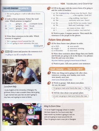 I
r
|
*o with
Grammar
I
I
tVe usebe goingto + verb to talk aboutfuture
I Pluttt'
P :*:t ff,:l'::"1".1'.?:i';");,'i":
the
word
I eoingto do a computercourse.
|
=3 goingto leave hisjob.
|
,Ve goingto stay here
I
I O,write thesesentences
in the table.Which
I
sentence
is negative?
I t We goingto travel aroundtheUK.
I
z I goingto start universitythis year.
I plre
I
lO
',,, Listenandpractisethe sentences
in 3.
| '',
gding
to ltaldda compttter
co'urse.
I
I
llE.'-;I
Luca
fromltaly
I studyEnglish
at theUniversity
of Bologna.
My
girtfriend,
Silvia,
isalsoa student
there.
We're
going
to getmarried
nextyear.
Butwearen't
going
to
stayhere,
we'regoingto moveto Rome.
1OA Vocabularyand Grammar
O ^l
Fill in the gapswith the correct form of be goingto
and the verbsin brackets.
1 a) We lregoingtp-buy,
a house near the beach.(buy)
b) Our sons..... a flat together.(look for)
2 a) We a big wedding. (not have)
b) She ...university next year. (leave)
3 a) He .--in the UK for two weeks. (stay)
b) We _.Bath and Cambridge.(visit)
a a) I .__my
 