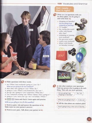 1OB Vocabularyand Grammar
Write yes/ no questionswith you
for theseplans. lJse be goingto
and verbsfrom 1a).
shopping on Saturday?
Are
yougoingto go
shoppingon Saturday?
TV tonight?
the cinema this week?
coffee with friends
after class?
swimming or running
next weekend?
the gym next week?
a party next weekend?
dinner with friends
on Saturday evening?
O ^l
Make questionswith thesewords. v,
't are/What / next weekend / going to / you / do ?
Whatareyou going to do next weekend?
2 after class/ are / going to / you / What / do ?
3 going to / you / When / your homework / do / are ?
4 get up / are/ going to / you / tomorrow / What time ?
5 you / tomorrow
 
